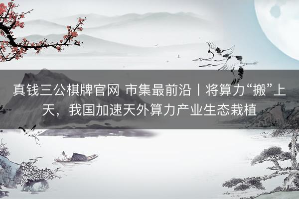 真钱三公棋牌官网 市集最前沿丨将算力“搬”上天，我国加速天外算力产业生态栽植