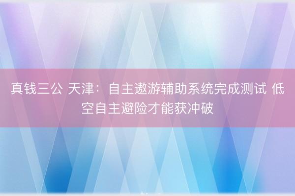 真钱三公 天津：自主遨游辅助系统完成测试 低空自主避险才能获冲破