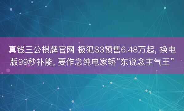 真钱三公棋牌官网 极狐S3预售6.48万起, 换电版99秒补能, 要作念纯电家轿“东说念主气王”