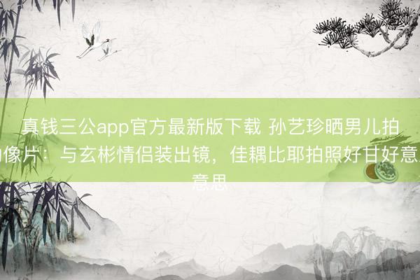 真钱三公app官方最新版下载 孙艺珍晒男儿拍的像片：与玄彬情侣装出镜，佳耦比耶拍照好甘好意思