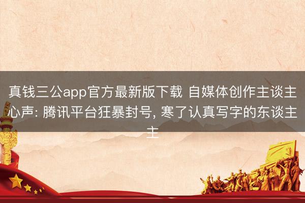 真钱三公app官方最新版下载 自媒体创作主谈主心声: 腾讯平台狂暴封号, 寒了认真写字的东谈主