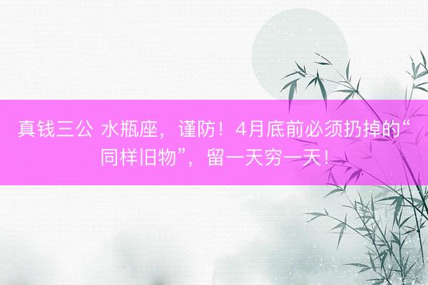 真钱三公 水瓶座，谨防！4月底前必须扔掉的“同样旧物”，留一天穷一天！