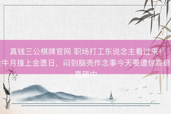 真钱三公棋牌官网 职场打工东说念主看过来！金牛月撞上金匮日，闷到脑壳作念事今天要遭惊喜砸中